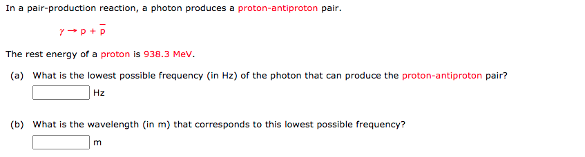 In a pair-production reaction, a photon produces a proton-antiproton pair.
Y → p + p
The rest energy of a proton is 938.3 MeV.
(a) What is the lowest possible frequency (in Hz) of the photon that can produce the proton-antiproton pair?
Hz
(b) What is the wavelength (in m) that corresponds to this lowest possible frequency?
