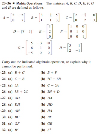 23-36 - Matrix Operations The matrices A, B, C, D, E, F, G
and H are defined as follows.
! 51
C =
3.
[2
-5]
3
B =
2 -
7
D = [7 3]
E =| 2
F =|0
1
5
-3
10
3
H =
1
2
G =
6
-5
2
Carry out the indicated algebraic operation, or explain why it
cannot be performed.
-23. (а) В + с
(b) B + F
24. (а) С - В
(b) 2C - 6B
-25. (а) 5A
(b) C - 5A
26. (а) ЗВ + 2C
(b) 2H + D
27. (a) AD
(b) DA
28. (а) DH
(b) HD
-29. (а) АН
(b) НА
30. (а) ВС
(b) BF
31. (а) GF
(b) GE
32. (а) В
(b) F?
