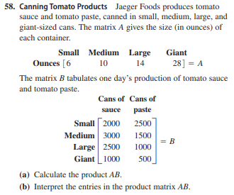 58. Canning Tomato Products Jaeger Foods produces tomato
sauce and tomato paste, canned in small, medium, large, and
giant-sized cans. The matrix A gives the size (in ounces) of
each container.
Small Medium Large
Giant
Ounces [6
10
14
28] = A
The matrix B tabulates one day's production of tomato sauce
and tomato paste.
Cans of Cans of
sauce
paste
Small 2000 2500
Medium 3000
Large 2500
Giant 1000
1500
= B
1000
500
(a) Calculate the product AB.
(b) Interpret the entries in the product matrix AB.
