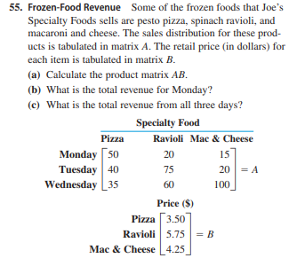 55. Frozen-Food Revenue Some of the frozen foods that Joe's
Specialty Foods sells are pesto pizza, spinach ravioli, and
macaroni and cheese. The sales distribution for these prod-
ucts is tabulated in matrix A. The retail price (in dollars) for
each item is tabulated in matrix B.
(a) Calculate the product matrix AB.
(b) What is the total revenue for Monday?
(c) What is the total revenue from all three days?
Specialty Food
Pizza
Ravioli Mac & Cheese
Monday [50
Tuesday 40
Wednesday 35
20
15
75
20 = A
60
100
Price ($)
Pizza 3.50
Ravioli 5.75|= B
Mac & Cheese L4.25
%3D

