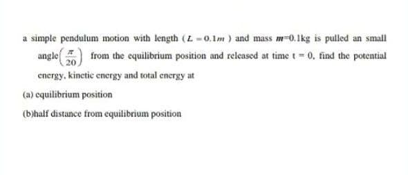 a simple pendulum motion with length (L-0.1m) and mass m-0.1kg is pulled an small
angle
20
from the equilibrium position and released at time t= 0, find the potential
energy. kinetic energy and total energy at
(a) equilibrium position
(b)half distance from equilibrium position
