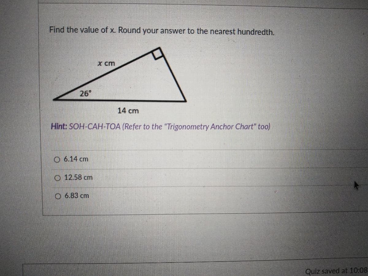 Find the value of x. Round your answer to the nearest hundredth.
x cm
26
14 cm
Hint: SOH-CAH-TOA (Refer to the "Trigonometry Anchor Chart" too)
O 6.14 cm
o:12.58 cm
O 6.83 cm
Quiz saved at 10:08.
