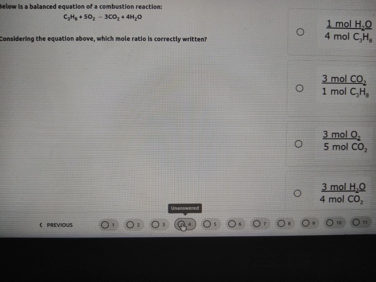 Below is a balanced equation of a combustion reaction:
C;Hg + 502 - 3CO2 + 4H20
1 mol H,0
4 mol C,H,
Considering the equation above, which mole ratio is correctly written?
3 mol CO,
1 mol C,H
3 mol 0,
5 mol CO,
3 mol H,0
4 mol CO,
Unanswered
9.
10
11
( PREVIOUS
