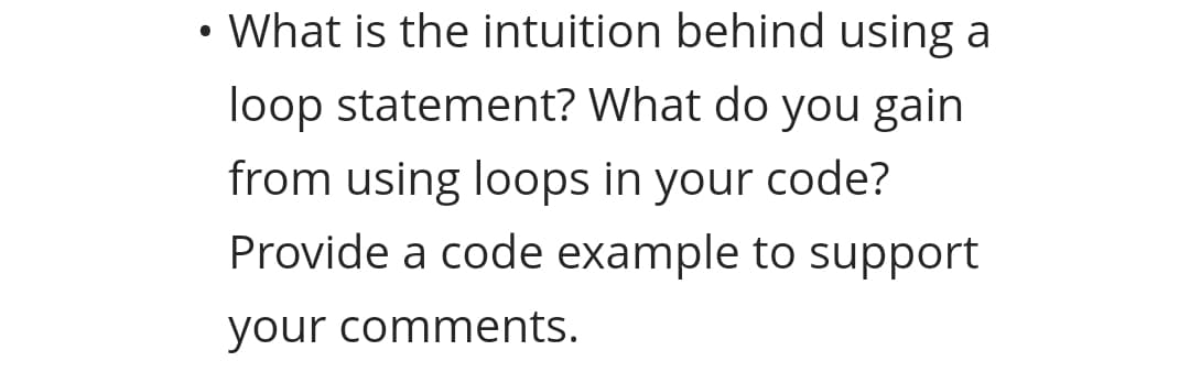 • What is the intuition behind using a
loop statement? What do you gain
from using loops in your code?
Provide a code example to support
your comments.
