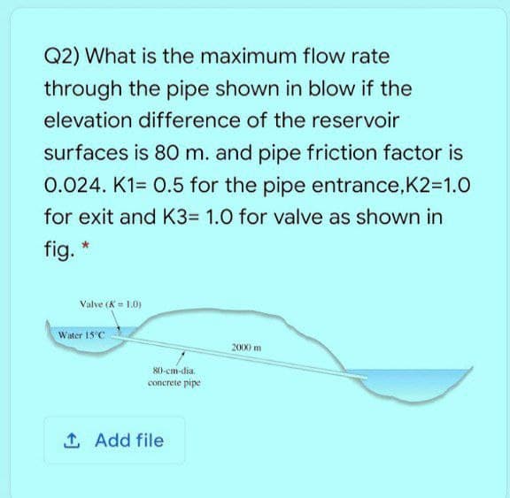 Q2) What is the maximum flow rate
through the pipe shown in blow if the
elevation difference of the reservoir
surfaces is 80 m. and pipe friction factor is
0.024. K1= 0.5 for the pipe entrance,K2=1.O
for exit and K3= 1.0 for valve as shown in
fig. *
Valve (K = 1.0)
Water 15°C
2000 m
80-cm-dia.
concrete pipe
1 Add file
