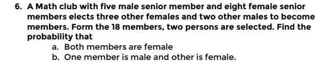6. A Math club with five male senior member and eight female senior
members elects three other females and two other males to become
members. Form the 18 members, two persons are selected. Find the
probability that
a. Both members are female
b. One member is male and other is female.