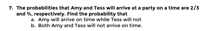 7. The probabilities that Amy and Tess will arrive at a party on a time are 2/3
and 34, respectively. Find the probability that
a. Amy will arrive on time while Tess will not
b. Both Amy and Tess will not arrive on time.
