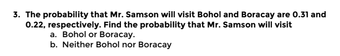 3. The probability that Mr. Samson will visit Bohol and Boracay are 0.31 and
0.22, respectively. Find the probability that Mr. Samson will visit
a. Bohol or Boracay.
b. Neither Bohol nor Boracay