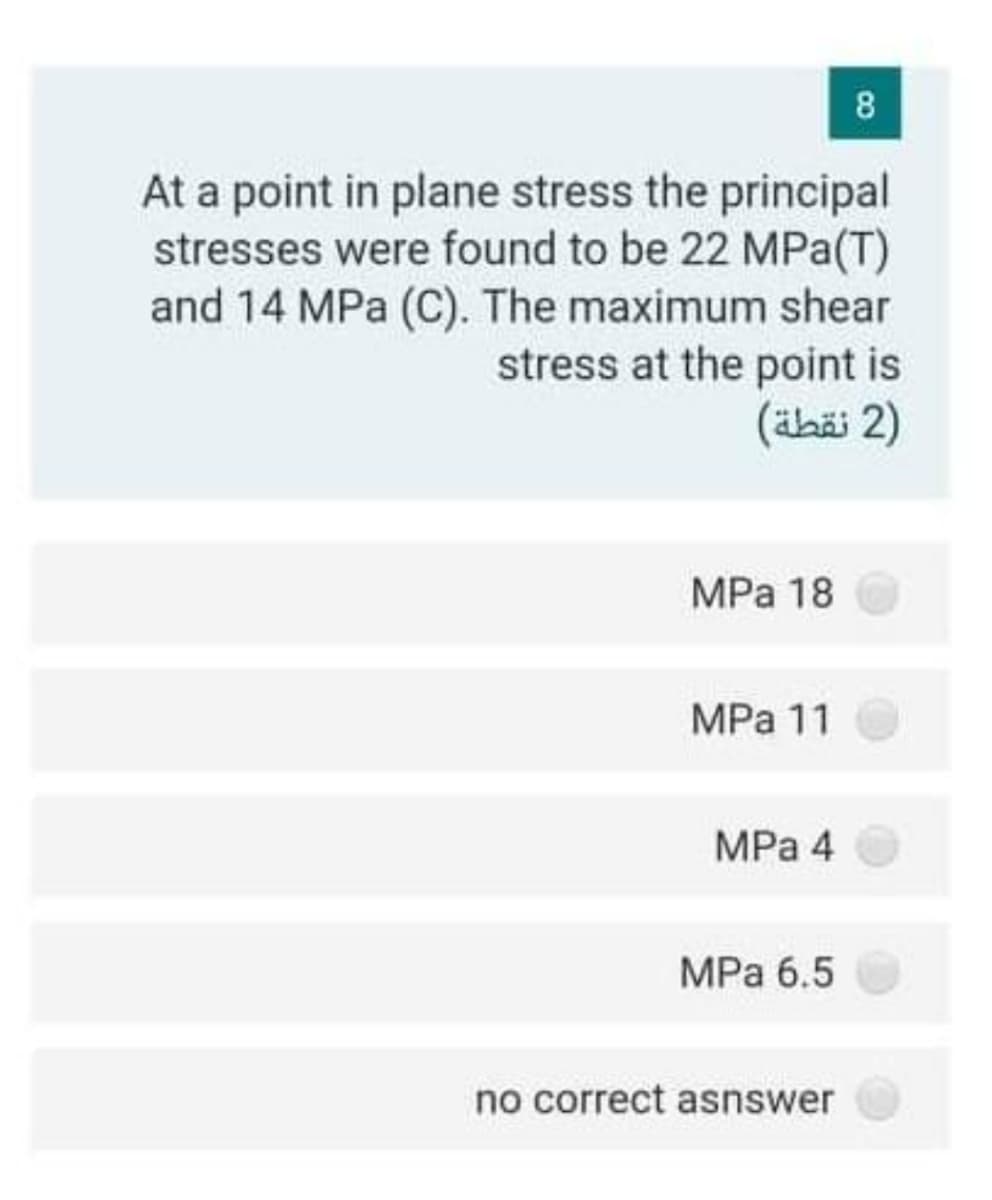 8
At a point in plane stress the principal
stresses were found to be 22 MPa(T)
and 14 MPa (C). The maximum shear
stress at the point is
(ähäi 2)
MPa 18
MPa 11
MPa 4
MPa 6.5
no correct asnswer
