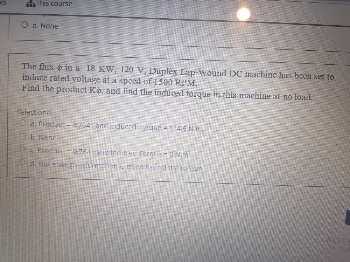 This course
O d. None
The flux o in a 18 KW, 120 V, Duplex Lap-Wound DC machine has been set to
induce rated voltage at a speed of 1500 RPM.
Find the product Ko, and find the induced torque in this machine at no load.
Select one:
O a. Product = 0,764, and Induced Torque = 114.6 N.m.
O b. None
Oc. Product = 0.764, and Induced Torque = 0 N.m
O d. Not enough information is given to find the torque
INEXT
Dur
