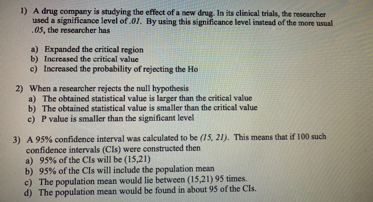 1) A drug company is studying the effect of a new drug. In its clinical trials, the researcher
used a significance level of .01. By using this significance level instead of the more usual
.05, the researcher has
a) Expanded the critical region
b) Increascd the critical value
c) Increased the probability of rejecting the Ho
2) When a researcher rejects the null hypothesis
a) The obtained statistical value is larger than the critical value
b) The obtained statistical value is smaller than the critical value
c) P value is smaller than the significant level
3) A 95% confidence interval was calculated to be (15, 21). This means that if 100 such
confidence intervals (CIs) were constructed then
a) 95% of the CIs will be (15,21)
b) 95% of the CIs will include the population mean
c) The population mean would lie between (15,21) 95 times.
d) The population mean would be found in about 95 of the CIs.

