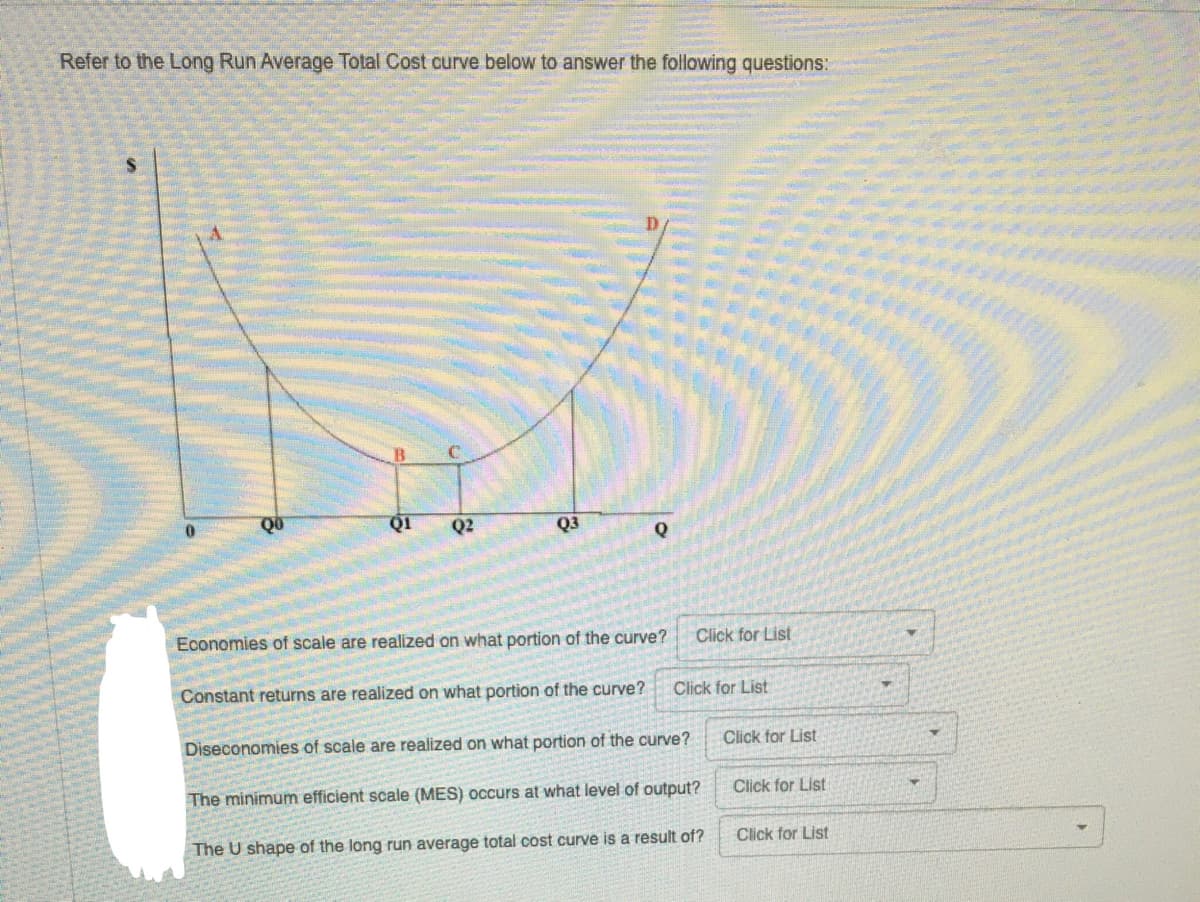 Refer to the Long Run Average Total Cost curve below to answer the following questions:
Q1
Q2
Q3
Economies of scale are realized on what portion of the curve?
Click for List
Constant returns are realized on what portion of the curve?
Click for List
Diseconomies of scale are realized on what portion of the curve?
Click for List
The minimum efficient scale (MES) occurs at what level of output?
Click for List
The U shape of the long run average total cost curve is a result of?
Click for List
