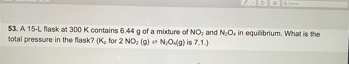 Q Search
53. A 15-L flask at 300 K contains 6.44 g of a mixture of NO2 and N2O4 in equilibrium. What is the
total pressure in the flask? (K, for 2 NO2 (g)
N204(g) is 7.1.)
