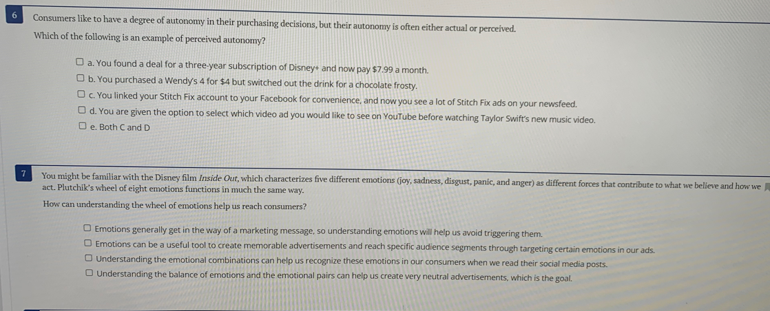6
Consumers like to have a degree of autonomy in their purchasing decisions, but their autonomy is often either actual or perceived.
Which of the following is an example of perceived autonomy?
O a. You found a deal for a three-year subscription of Disney+ and now pay $7.99 a month.
O b. You purchased a Wendy's 4 for $4 but switched out the drink for a chocolate frosty.
O c. You linked your Stitch Fix account to your Facebook for convenience, and now you see a lot of Stitch Fix ads on your newsfeed.
O d. You are given the option to select which video ad you would like to see on YouTube before watching Taylor Swift's new music video.
O e. Both C and D
7
You might be familiar with the Disney film Inside Out, which characterizes five different emotions (joy, sadness, disgust, panic, and anger) as different forces that contribute to what we believe and how we
act. Plutchik's wheel of eight emotions functions in much the same way.
How can understanding the wheel of emotions help us reach consumers?
O Emotions generally get in the way of a marketing message, so understanding emotions will help us avoid triggering them.
O Emotions can be a useful tool to create memorable advertisements and reach specific audience segments through targeting certain emotions in our ads.
O Understanding the emotional combinations can help us recognize these emotions in our consumers when we read their social media posts.
O Understanding the balance of emotions and the emotional pairs can help us create very neutral advertisements, which is the goal.
