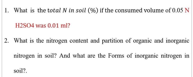 1. What is the total N in soil (%) if the consumed volume of 0.05 N
H2SO4 was 0.01 ml?
2. What is the nitrogen content and partition of organic and inorganic
nitrogen in soil? And what are the Forms of inorganic nitrogen in
soil?.
