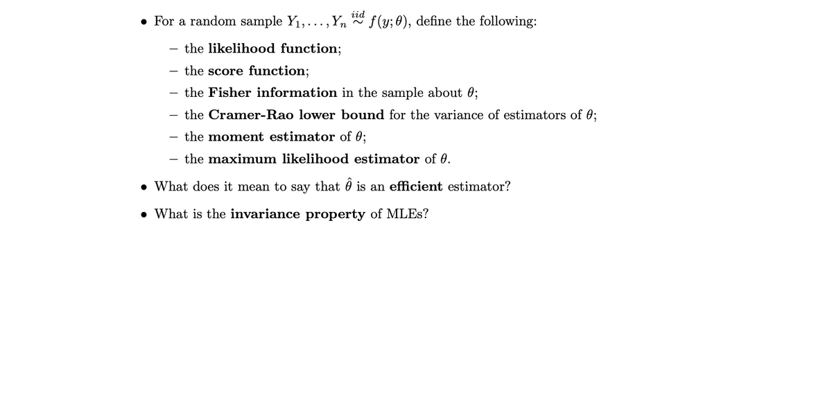 iid
• For a random sample Y1,...,Yn
f (y; 0), define the following:
the likelihood function;
the score function;
the Fisher information in the sample about 0;
the Cramer-Rao lower bound for the variance of estimators of 0;
the moment estimator of 0;
the maximum likelihood estimator of 0.
• What does it mean to say that 0 is an efficient estimator?
• What is the invariance property of MLES?
