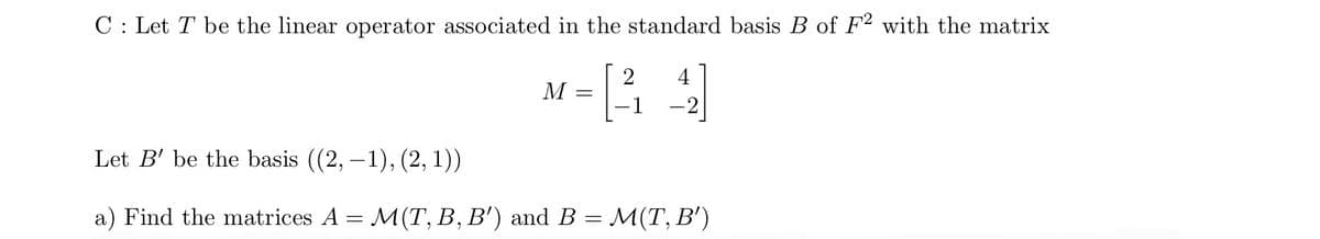 C: Let T be the linear operator associated in the standard basis B of F2 with the matrix
M
=
2 4
Let B' be the basis ((2, −1), (2, 1))
a) Find the matrices A = M(T, B, B') and B = M(T, B')