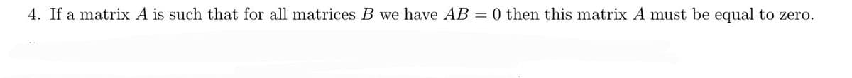 4. If a matrix A is such that for all matrices B we have AB = 0 then this matrix A must be equal to zero.