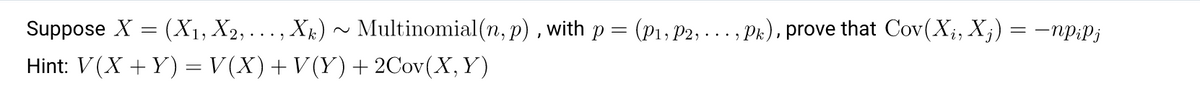 Suppose X = (X1, X2,. . . , Xk)
Multinomial(n, p) , with p = (p1, P2, ... , Pk), prove that Cov(X;, X;) = –np:p;
Hint: V(X + Y) = V (X)+ V(Y)+ 2Cov(X,Y)
