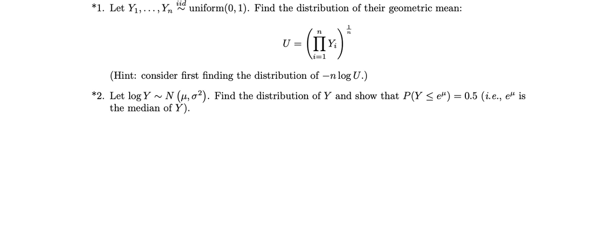 iid
*1. Let Y1,..., Yn
* uniform(0, 1). Find the distribution of their geometric mean:
U =
i=1
(Hint: consider first finding the distribution of –n log U.)
- N (µ, o2). Find the distribution of Y and show that P(Y s e") = 0.5 (i.e., e" is
*2. Let log Y
the median of Y).

