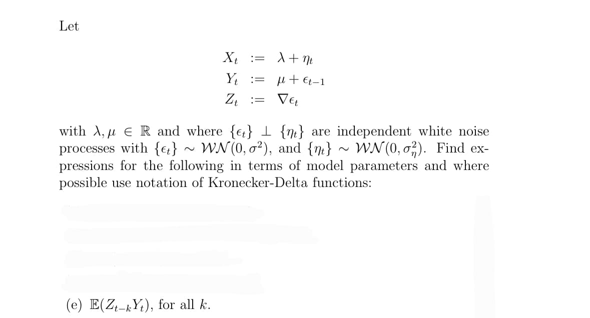 Let
Xt
Yt
(e) E(Zt-kYt), for all k.
:=
=
=
X + nt
μ + €t-1
Vet
with A, ER and where {et} {n} are independent white noise
processes with {e} ~ WN(0,0²), and {n} ~ WN(0,02). Find ex-
pressions for the following in terms of model parameters and where
possible use notation of Kronecker-Delta functions: