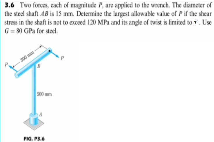 3.6 Two forces, each of magnitude P, are applied to the wrench. The diameter of
the steel shaft AB is 15 mm. Determine the largest allowable value of P if the shear
stress in the shaft is not to exceed 120 MPa and its angle of twist is limited to 7". Use
G = 80 GPa for steel.
300 mm
B
500 mm
FIG. P3.6

