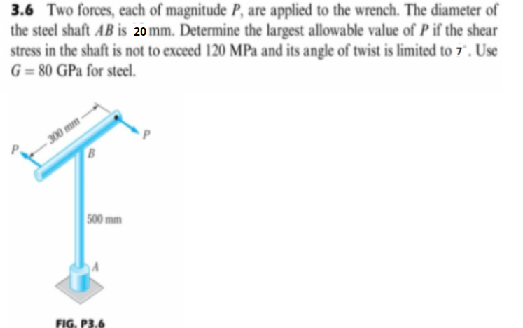 3.6 Two forces, each of magnitude P, are applied to the wrench. The diameter of
the steel shaft AB is 20 mm. Determine the largest allowable value of P if the shear
stress in the shaft is not to exceed 120 MPa and its angle of twist is limited to 7° . Use
G = 80 GPa for steel.
300 mm-
500 mm
FIG. P3.6
