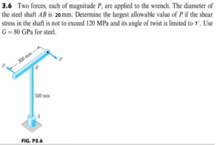 3.6 Two forces, each of magnitude P, are applied to the wrench. The diameter of
the steel shaft AB is 20 mm. Determine the largest allowable value of P if the shear
stress in the shaft is not to exceed 120 MPa and its angle of twist is limited to 7°. Use
G= 80 GPa for steel.
300 mm
B
500 mm
FIG. P3.6
