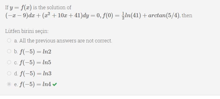 If y = f(x) is the solution of
(-x – 9)dx + (r + 10x + 41)dy = 0, f(0) = In(41)+ arctan(5/4), then
Lütfen birini seçin:
O a. All the previous answers are not correct.
O b. f(-5) = ln2
O c. f(-5) = In5
O d. f(-5) = In3
O e. f(-5) = ln4 v
