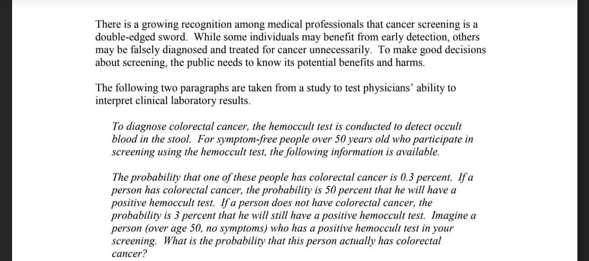 There is a growing recognition among medical professionals that cancer screening is a
double-edged sword. While some individuals may benefit from early detection, others
may be falsely diagnosed and treated for cancer unnecessarily. To make good decisions
about screening, the public needs to know its potential benefits and harms.
The following two paragraphs are taken from a study to test physicians’ ability to
interpret clinical laboratory results.
To diagnose colorectal cancer, the hemoccult test is conducted to detect occult
blood in the stool. For symptom-free people over 50 years old who participate in
screening using the hemoccult test, the following information is available.
The probability that one of these people has colorectal cancer is 0.3 percent. If a
person has colorectal cancer, the probability is 50 percent that he will have a
positive hemoccult test. If a person does not have colorectal cancer, the
probability is 3 percent that he will still have a positive hemoccult test. Imagine a
person (over age 50, no symptoms) who has a positive hemoccult test in your
screening. What is the probability that this person actually has colorectal
cancer?
