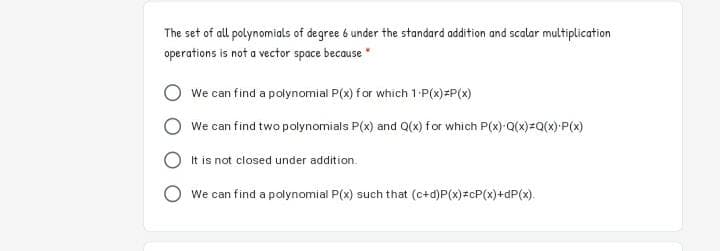 The set of all polynomials of degree 6 under the standard addition and scalar multiplication
operations is not a vector space because"
We can find a polynomial P(x) for which 1-P(x)=P(x)
We can find two polynomials P(x) and Q(x) for which P(x)-Q(x)=Q(x)•P(x)
It is not closed under addition.
We can find a polynomial P(x) such that (c+d)P(x)zcP(x)+dP(x).
