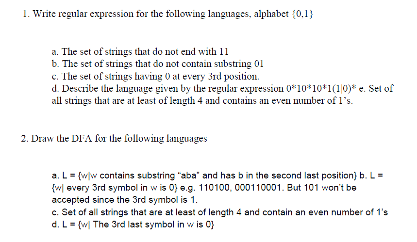 1. Write regular expression for the following languages, alphabet {0,1}
a. The set of strings that do not end with 11
b. The set of strings that do not contain substring 01
c. The set of strings having 0 at every 3rd position.
d. Describe the language given by the regular expression 0*10*10*1(1|0)* e. Set of
all strings that are at least of length 4 and contains an even number of 1's.
2. Draw the DFA for the following languages
a. L = {w]w contains substring "aba" and has b in the second last position} b. L =
{w[ every 3rd symbol in w is 0} e.g. 110100, 000110001. But 101 won't be
accepted since the 3rd symbol is 1.
c. Set of all strings that are at least of length 4 and contain an even number of 1's
d. L = {w| The 3rd last symbol in w is 0}

