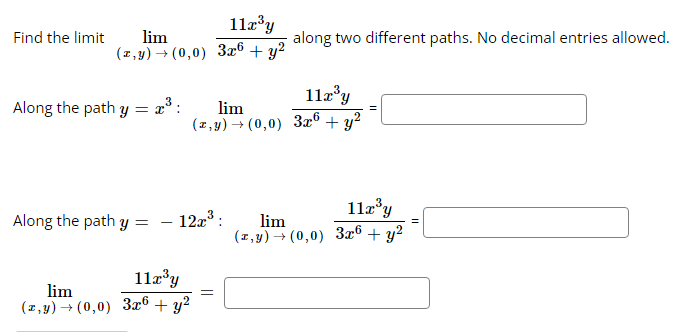 Find the limit
lim
(z,y) → (0,0)
Along the path y = x³ :
Along the path y =
=
11x³y
lim
(z,y) → (0,0) 3x6 + y²
11x³y
3x6 + y²
12x³:
11x³y
lim
(z,y) → (0,0) 3x6 + y²
=
along two different paths. No decimal entries allowed.
11x³y
lim
(z,y) → (0,0) 3x6 + y²