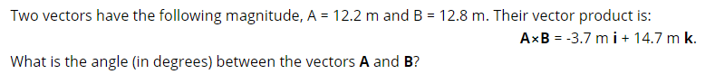 Two vectors have the following magnitude, A = 12.2 m and B = 12.8 m. Their vector product is:
AxB = -3.7 m i + 14.7 m k.
What is the angle (in degrees) between the vectors A and B?
