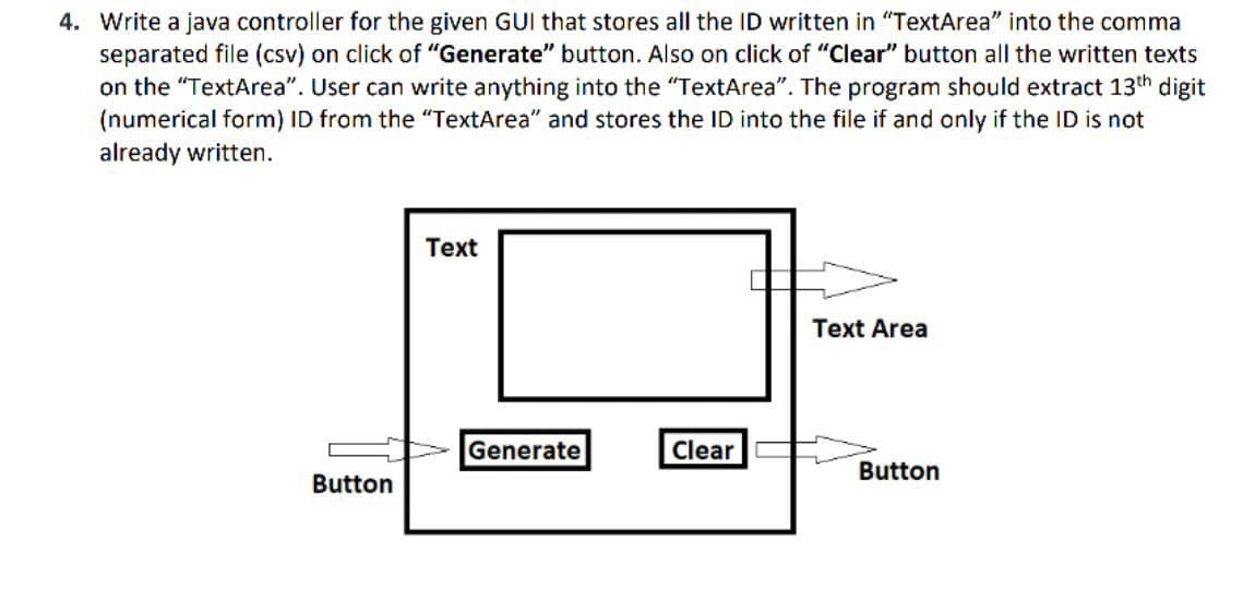 4. Write a java controller for the given GUI that stores all the ID written in "TextArea" into the comma
separated file (csv) on click of "Generate" button. Also on click of "Clear" button all the written texts
on the "TextArea". User can write anything into the "TextArea". The program should extract 13th digit
(numerical form) ID from the "TextArea" and stores the ID into the file if and only if the ID is not
already written.
Text
Text Area
Generate
Clear
Button
Button
