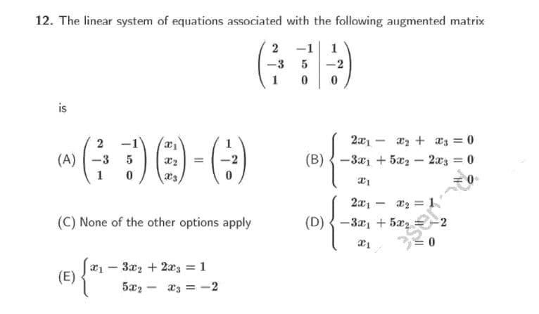 12. The linear system of equations associated with the following augmented matrix
2 -1
1
-3
-2
1
is
2
2x1 -
xz + a3 = 0
|
(A) -3
5
(B) {-3x + 5æ2 – 2xz = 0
%3D
1
a2 = 1
(D) {-32, + 5æz
2x1 -
(C) None of the other options apply
2
3x2 + 2x3 = 1
|
(E)
5x2 -
Xz = -2

