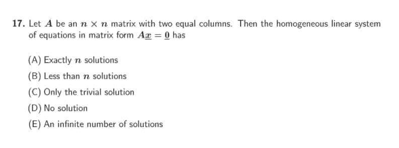 17. Let A be an n x n matrix with two equal columns. Then the homogeneous linear system
of equations in matrix form Aæ = 0 has
(A) Exactly n solutions
(B) Less than n solutions
(C) Only the trivial solution
(D) No solution
(E) An infinite number of solutions
