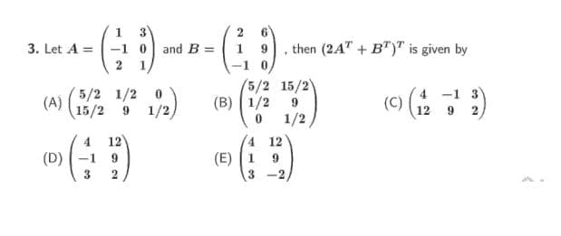 6.
-1 0 and B =
2 1
3. Let A =
1 9
then (2A" + B")" is given by
-1 0
5/2 1/2 0
(A)
15/2
(5/2 15/2)
(B) ( 1/2
1/2
4 -1 3
12 9 2
9 1/2
4 12
(D) -1 9
12
(E) 1
-2
3
