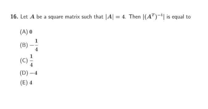 16. Let A be a square matrix such that |A| = 4. Then |(A")-| is equal to
%3D
(A) 0
1
(B)
(C)
(D) -4
(E) 4
114
