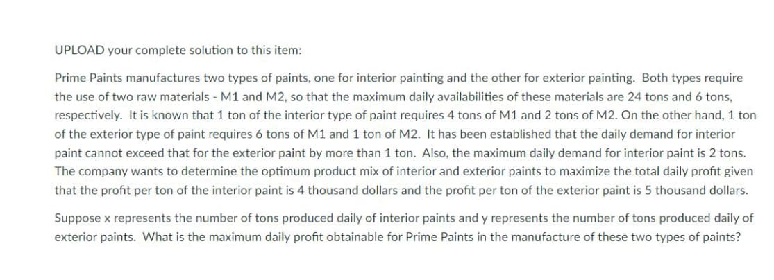UPLOAD your complete solution to this item:
Prime Paints manufactures two types of paints, one for interior painting and the other for exterior painting. Both types require
the use of two raw materials - M1 and M2, so that the maximum daily availabilities of these materials are 24 tons and 6 tons,
respectively. It is known that 1 ton of the interior type of paint requires 4 tons of M1 and 2 tons of M2. On the other hand, 1 ton
of the exterior type of paint requires 6 tons of M1 and 1 ton of M2. It has been established that the daily demand for interior
paint cannot exceed that for the exterior paint by more than 1 ton. Also, the maximum daily demand for interior paint is 2 tons.
The company wants to determine the optimum product mix of interior and exterior paints to maximize the total daily profit given
that the profit per ton of the interior paint is 4 thousand dollars and the profit per ton of the exterior paint is 5 thousand dollars.
Suppose x represents the number of tons produced daily of interior paints and y represents the number of tons produced daily of
exterior paints. What is the maximum daily profit obtainable for Prime Paints in the manufacture of these two types of paints?