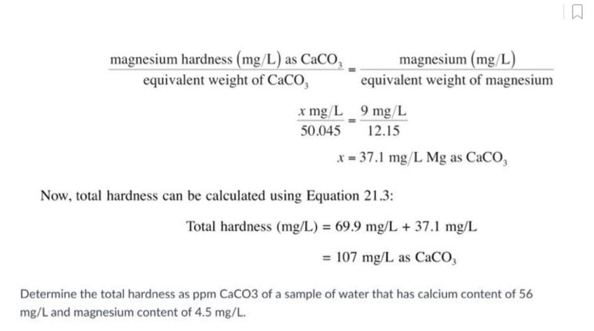magnesium (mg/L)
equivalent weight of magnesium
9 mg/L
12.15
x = 37.1 mg/L Mg as CaCO3
magnesium hardness (mg/L) as CaCO,
equivalent weight of CaCO,
x mg/L
50.045
Now, total hardness can be calculated using Equation 21.3:
Total hardness (mg/L) = 69.9 mg/L + 37.1 mg/L
= 107 mg/L as CaCO3
Determine the total hardness as ppm CaCO3 of a sample of water that has calcium content of 56
mg/L and magnesium content of 4.5 mg/L.
D
