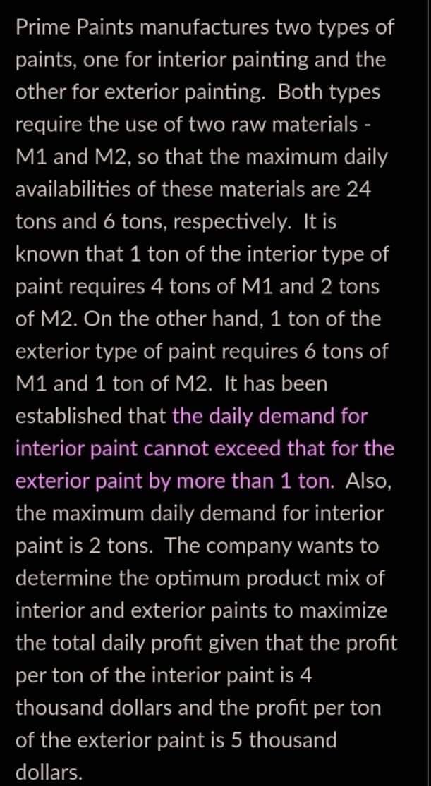 Prime Paints manufactures two types of
paints, one for interior painting and the
other for exterior painting. Both types
require the use of two raw materials -
M1 and M2, so that the maximum daily
availabilities of these materials are 24
tons and 6 tons, respectively. It is
known that 1 ton of the interior type of
paint requires 4 tons of M1 and 2 tons
of M2. On the other hand, 1 ton of the
exterior type of paint requires 6 tons of
M1 and 1 ton of M2. It has been
established that the daily demand for
interior paint cannot exceed that for the
exterior paint by more than 1 ton. Also,
the maximum daily demand for interior
paint is 2 tons. The company wants to
determine the optimum product mix of
interior and exterior paints to maximize
the total daily profit given that the profit
per ton of the interior paint is 4
thousand dollars and the profit per ton
of the exterior paint is 5 thousand
dollars.