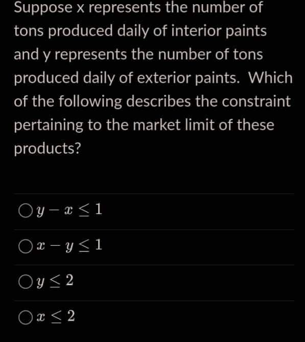Suppose x represents the number of
tons produced daily of interior paints
and y represents the number of tons
produced daily of exterior paints. Which
of the following describes the constraint
pertaining to the market limit of these
products?
Oy-x ≤ 1
Ox-y≤1
Oy ≤ 2
0 x ≤ 2