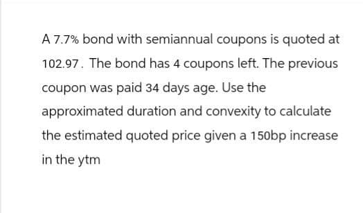 A 7.7% bond with semiannual coupons is quoted at
102.97. The bond has 4 coupons left. The previous
coupon was paid 34 days age. Use the
approximated duration and convexity to calculate
the estimated quoted price given a 150bp increase
in the ytm