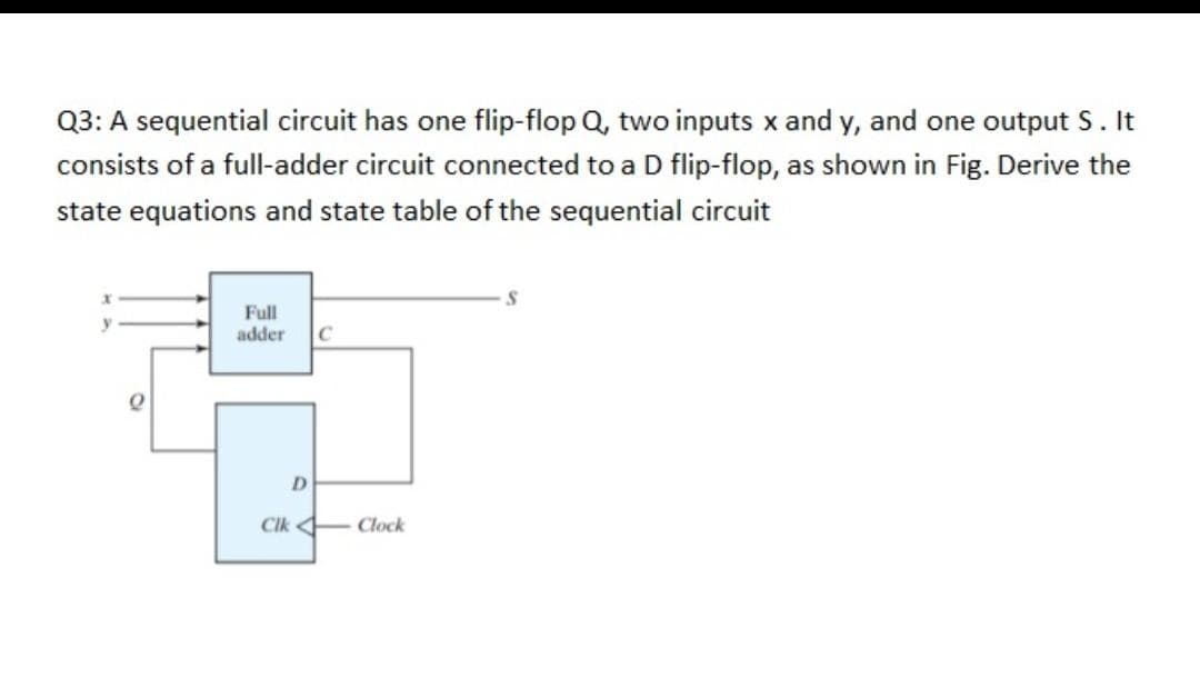 Q3: A sequential circuit has one flip-flop Q, two inputs x and y, and one output S. It
consists of a full-adder circuit connected to a D flip-flop, as shown in Fig. Derive the
state equations and state table of the sequential circuit
S
y
Full
adder C
D
Cik Clock