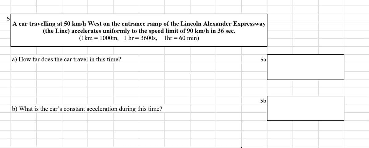 5
A car travelling at 50 km/h West on the entrance ramp of the Lincoln Alexander Expressway
(the Linc) accelerates uniformly to the speed limit of 90 km/h in 36 sec.
(1km 1000m, 1 hr = 3600s, 1hr = 60 min)
a) How far does the car travel in this time?
5a
5b
b) What is the car's constant acceleration during this time?