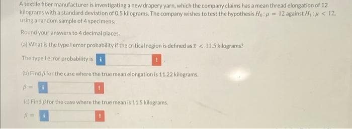 A textile fiber manufacturer is investigating a new drapery yarn, which the company claims has a mean thread elongation of 12
kilograms with a standard deviation of 0.5 kilograms. The company wishes to test the hypothesis Ho: = 12 against H₁: < 12,
using a random sample of 4 specimens.
Round your answers to 4 decimal places.
(a) What is the type I error probability if the critical region is defined as X < 11.5 kilograms?
The type I error probability is
(b) Find
for the case where the true mean elongation is 11.22 kilograms.
(c) Find for the case where the true mean is 11.5 kilograms.
