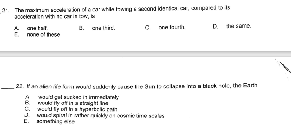 21. The maximum acceleration of a car while towing a second identical car, compared to its
acceleration with no car in tow, is
A. one half.
E. none of these
B. one third.
C. one fourth.
D.
would fly off in a hyperbolic path
would spiral in rather quickly on cosmic time scales
something else
the same.
22. If an alien life form would suddenly cause the Sun to collapse into a black hole, the Earth
A.
would get sucked in immediately
B.
would fly off in a straight line
C.
D.
E.