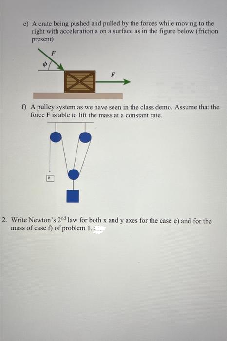 e) A crate being pushed and pulled by the forces while moving to the
right with acceleration a on a surface as in the figure below (friction
present)
f) A pulley system as we have seen in the class demo. Assume that the
force F is able to lift the mass at a constant rate.
2. Write Newton's 2nd law for both x and y axes for the case e) and for the
mass of case f) of problem 1.;