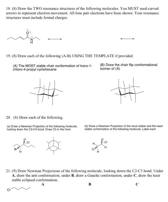 18. (8) Draw the TWO resonance structures of the following molecules. You MUST used curved
arrows to represent electron movement. All lone pair electrons have been shown. Your resonance
structures must include formal charges.
19. (8) Draw each of the following (A-B) USING THE TEMPLATE if provided.
(A) The MOST stable chair conformation of trans-1-
chloro-4-propyl cyclohexane
(B) Draw the chair flip conformational
isomer of (A)
20. (8) Draw each of the following.
(a) Draw a Newman Projection of the following molecule,
looking down the C3-C4 bond. Draw C3 in the front.
(b) Draw a Newman Projection of the most stable and the least
stable conformation of the following molecule. Label each
21. (9) Draw Newman Projections of the following molecule, looking down the C2-C3 bond. Under
A, draw the anti conformation, under B, draw a Gauche conformation, under C, draw the least
stable eclipsed conformation.
B
с